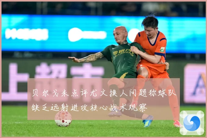 贝尔戈米点评尤文换人问题称球队缺乏远射进攻核心战术观察
