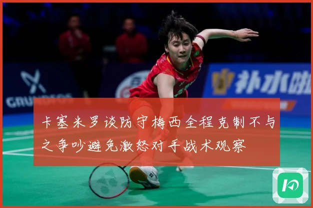 卡塞米罗谈防守梅西全程克制不与之争吵避免激怒对手战术观察