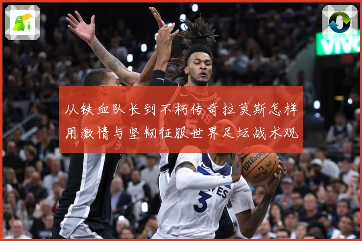 从铁血队长到不朽传奇拉莫斯怎样用激情与坚韧征服世界足坛战术观察