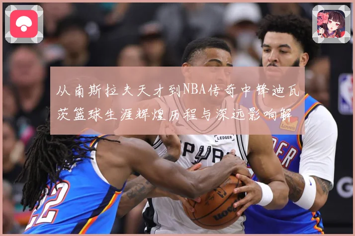 从南斯拉夫天才到NBA传奇中锋迪瓦茨篮球生涯辉煌历程与深远影响解析