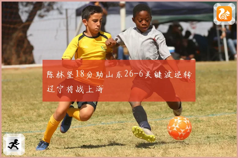 陈林坚18分助山东26-6关键波逆转辽宁将战上海