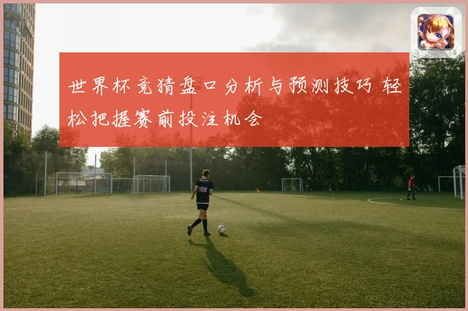 世界杯竞猜盘口分析与预测技巧 轻松把握赛前投注机会