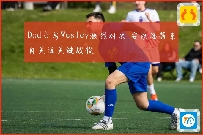 Dodò与Wesley激烈对决 安切洛蒂亲自关注关键战役
