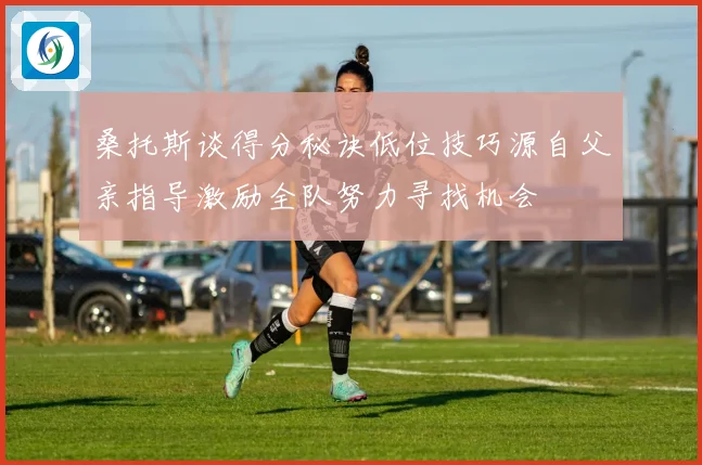 桑托斯谈得分秘诀低位技巧源自父亲指导激励全队努力寻找机会