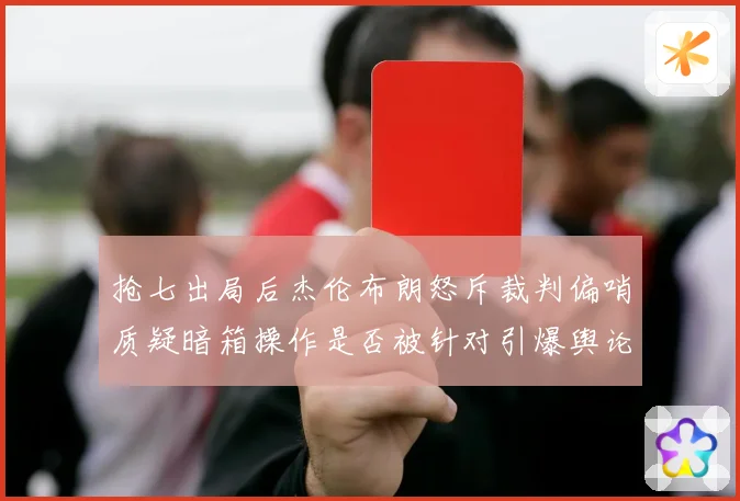 抢七出局后杰伦布朗怒斥裁判偏哨质疑暗箱操作是否被针对引爆舆论风暴