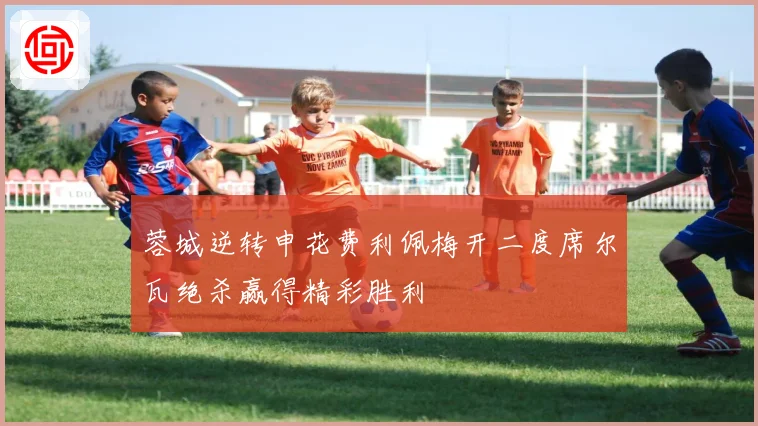 蓉城逆转申花费利佩梅开二度席尔瓦绝杀赢得精彩胜利