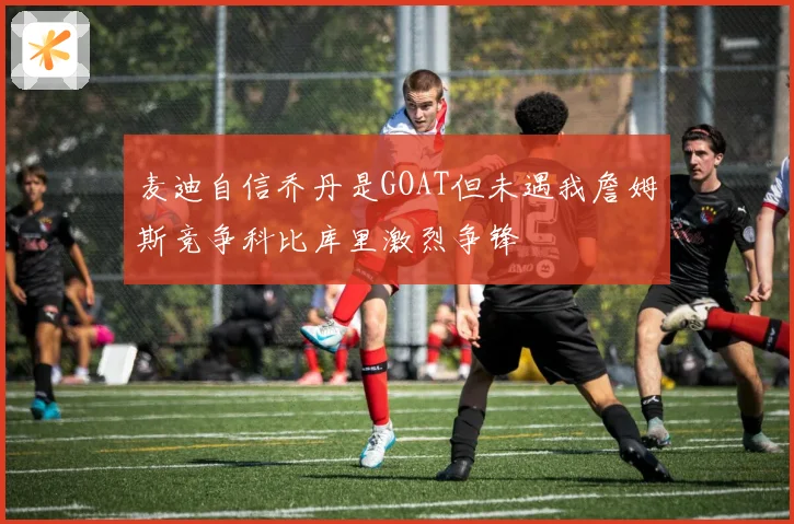 麦迪自信乔丹是GOAT但未遇我詹姆斯竞争科比库里激烈争锋