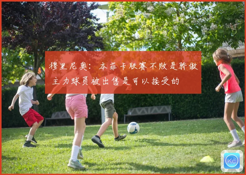 穆里尼奥：本菲卡联赛不败是骄傲 主力球员被出售是可以接受的